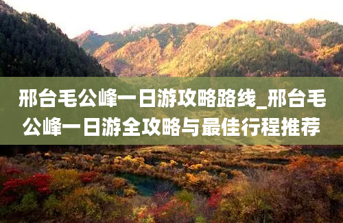 邢台毛公峰一日游攻略路线_邢台毛公峰一日游全攻略与最佳行程推荐