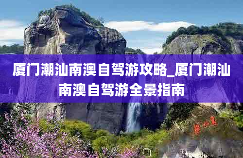 厦门潮汕南澳自驾游攻略_厦门潮汕南澳自驾游全景指南