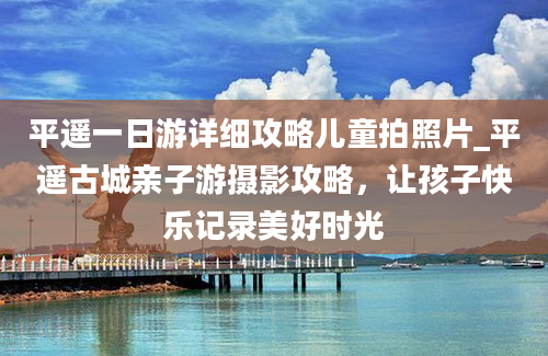 平遥一日游详细攻略儿童拍照片_平遥古城亲子游摄影攻略，让孩子快乐记录美好时光