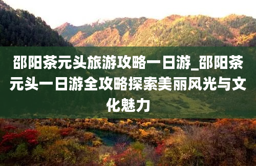 邵阳茶元头旅游攻略一日游_邵阳茶元头一日游全攻略探索美丽风光与文化魅力