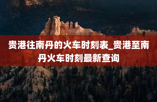 贵港往南丹的火车时刻表_贵港至南丹火车时刻最新查询