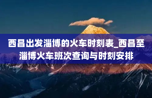 西昌出发淄博的火车时刻表_西昌至淄博火车班次查询与时刻安排