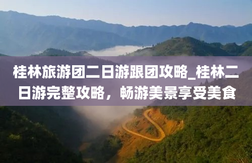 桂林旅游团二日游跟团攻略_桂林二日游完整攻略，畅游美景享受美食