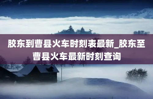 胶东到曹县火车时刻表最新_胶东至曹县火车最新时刻查询