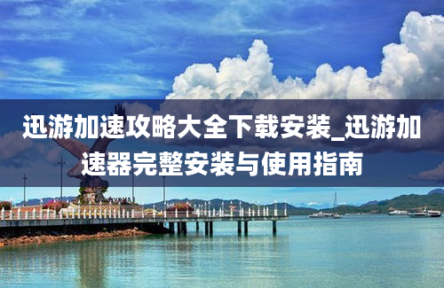 迅游加速攻略大全下载安装_迅游加速器完整安装与使用指南