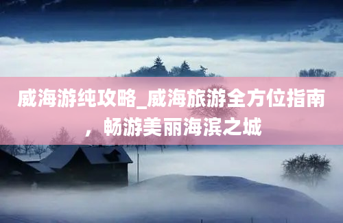 威海游纯攻略_威海旅游全方位指南，畅游美丽海滨之城