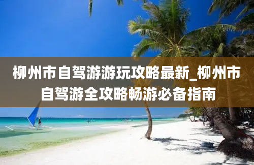 柳州市自驾游游玩攻略最新_柳州市自驾游全攻略畅游必备指南