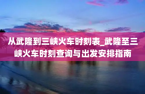 从武隆到三峡火车时刻表_武隆至三峡火车时刻查询与出发安排指南