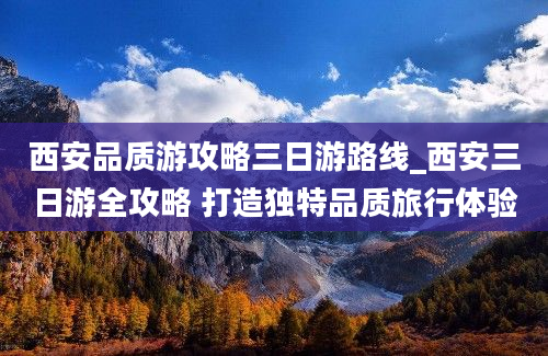 西安品质游攻略三日游路线_西安三日游全攻略 打造独特品质旅行体验