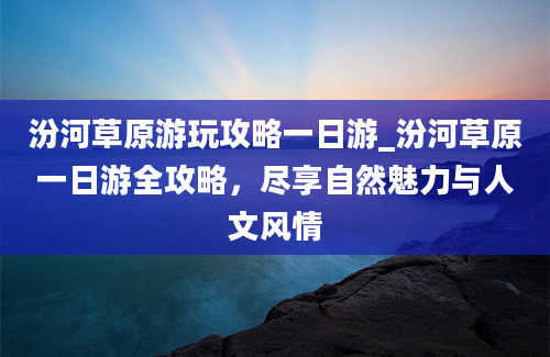 汾河草原游玩攻略一日游_汾河草原一日游全攻略，尽享自然魅力与人文风情