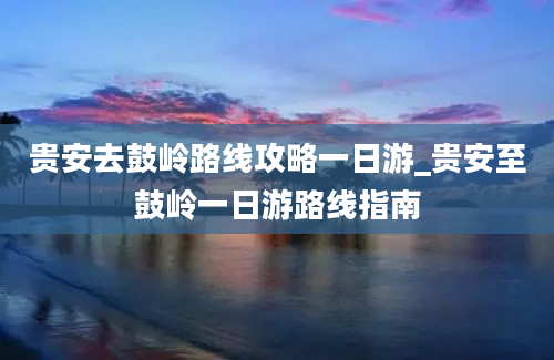 贵安去鼓岭路线攻略一日游_贵安至鼓岭一日游路线指南