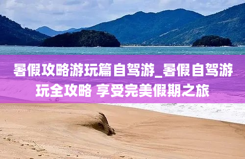 暑假攻略游玩篇自驾游_暑假自驾游玩全攻略 享受完美假期之旅