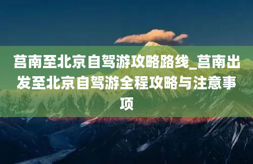 莒南至北京自驾游攻略路线_莒南出发至北京自驾游全程攻略与注意事项