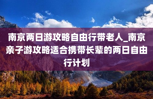 南京两日游攻略自由行带老人_南京亲子游攻略适合携带长辈的两日自由行计划