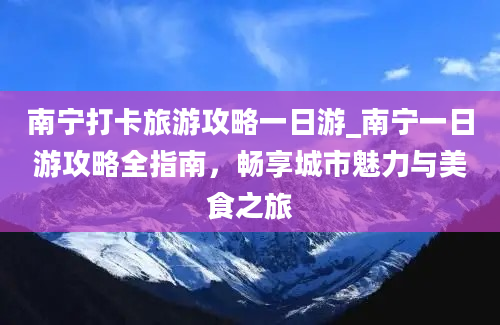 南宁打卡旅游攻略一日游_南宁一日游攻略全指南，畅享城市魅力与美食之旅