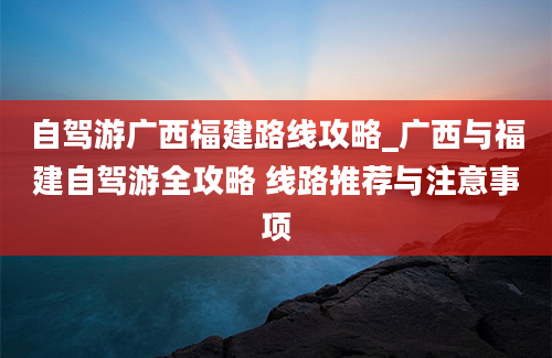 自驾游广西福建路线攻略_广西与福建自驾游全攻略 线路推荐与注意事项