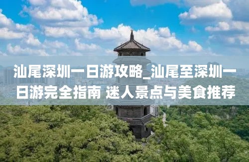 汕尾深圳一日游攻略_汕尾至深圳一日游完全指南 迷人景点与美食推荐