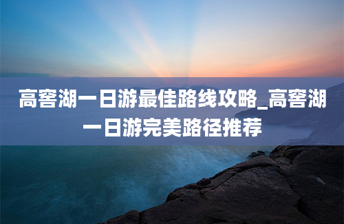 高窖湖一日游最佳路线攻略_高窖湖一日游完美路径推荐