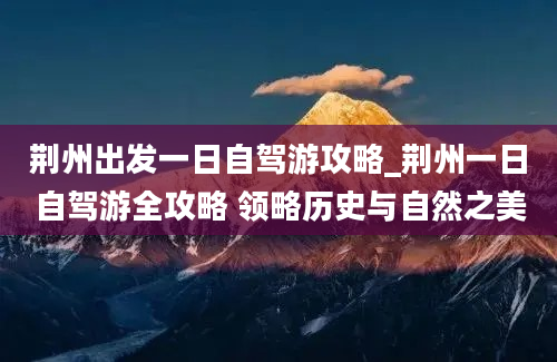 荆州出发一日自驾游攻略_荆州一日自驾游全攻略 领略历史与自然之美