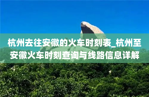 杭州去往安徽的火车时刻表_杭州至安徽火车时刻查询与线路信息详解