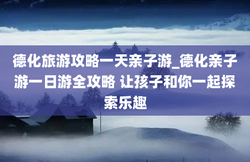 德化旅游攻略一天亲子游_德化亲子游一日游全攻略 让孩子和你一起探索乐趣