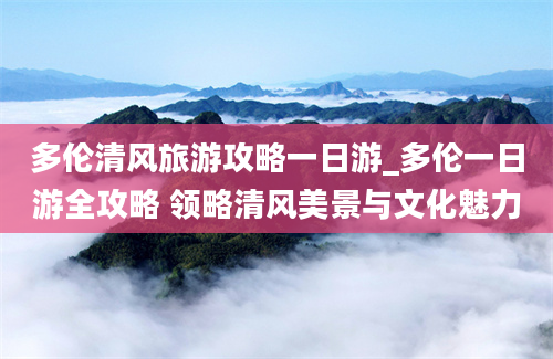 多伦清风旅游攻略一日游_多伦一日游全攻略 领略清风美景与文化魅力