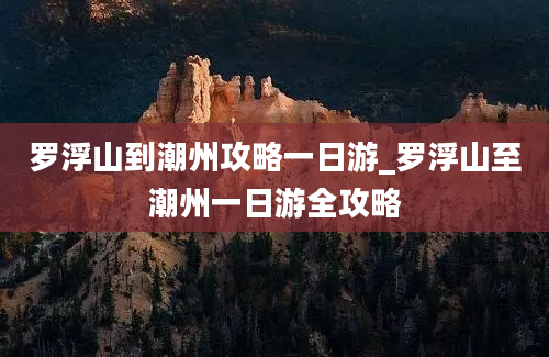 罗浮山到潮州攻略一日游_罗浮山至潮州一日游全攻略