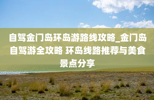 自驾金门岛环岛游路线攻略_金门岛自驾游全攻略 环岛线路推荐与美食景点分享