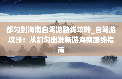 都匀到海南自驾游路线攻略_自驾游攻略：从都匀出发畅游海南路线指南