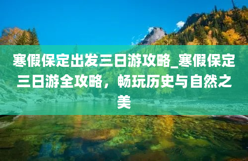 寒假保定出发三日游攻略_寒假保定三日游全攻略，畅玩历史与自然之美