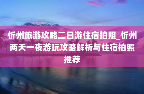 忻州旅游攻略二日游住宿拍照_忻州两天一夜游玩攻略解析与住宿拍照推荐