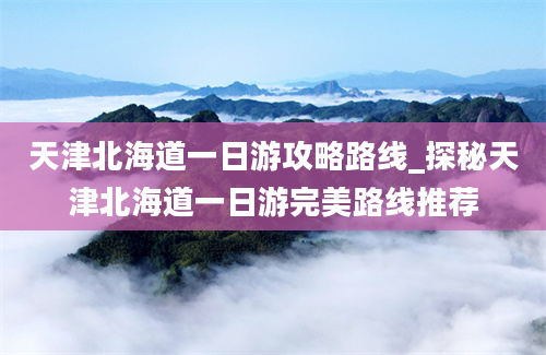 天津北海道一日游攻略路线_探秘天津北海道一日游完美路线推荐