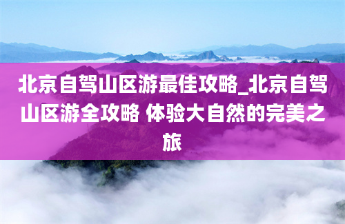 北京自驾山区游最佳攻略_北京自驾山区游全攻略 体验大自然的完美之旅