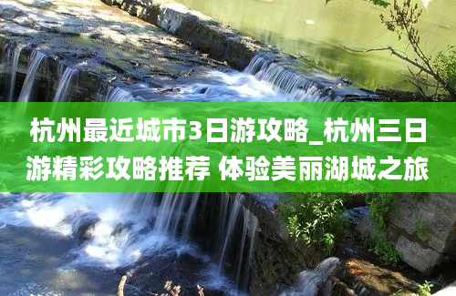 杭州最近城市3日游攻略_杭州三日游精彩攻略推荐 体验美丽湖城之旅