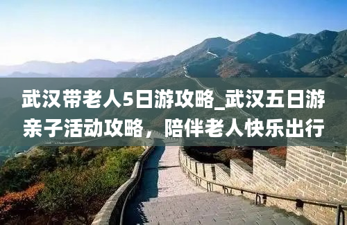 武汉带老人5日游攻略_武汉五日游亲子活动攻略，陪伴老人快乐出行