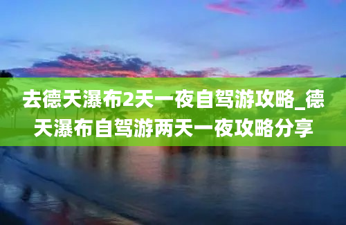 去德天瀑布2天一夜自驾游攻略_德天瀑布自驾游两天一夜攻略分享