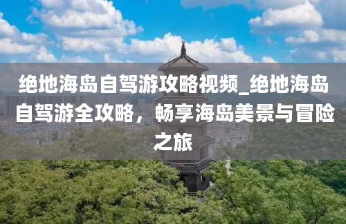 绝地海岛自驾游攻略视频_绝地海岛自驾游全攻略，畅享海岛美景与冒险之旅