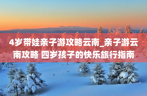 4岁带娃亲子游攻略云南_亲子游云南攻略 四岁孩子的快乐旅行指南