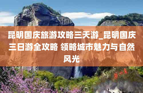 昆明国庆旅游攻略三天游_昆明国庆三日游全攻略 领略城市魅力与自然风光