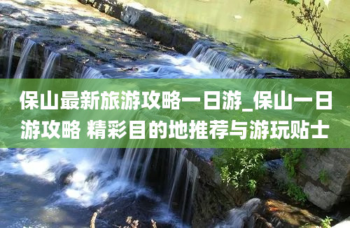 保山最新旅游攻略一日游_保山一日游攻略 精彩目的地推荐与游玩贴士