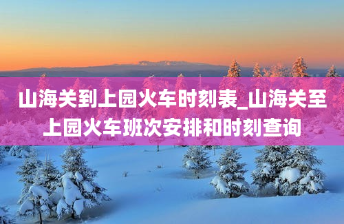 山海关到上园火车时刻表_山海关至上园火车班次安排和时刻查询