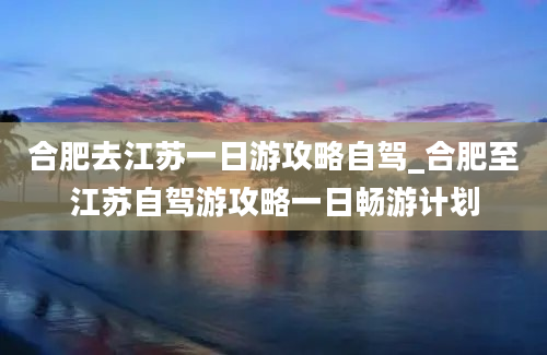 合肥去江苏一日游攻略自驾_合肥至江苏自驾游攻略一日畅游计划