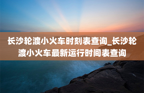 长沙轮渡小火车时刻表查询_长沙轮渡小火车最新运行时间表查询