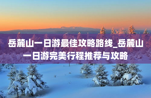 岳麓山一日游最佳攻略路线_岳麓山一日游完美行程推荐与攻略