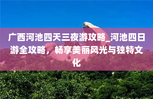 广西河池四天三夜游攻略_河池四日游全攻略，畅享美丽风光与独特文化