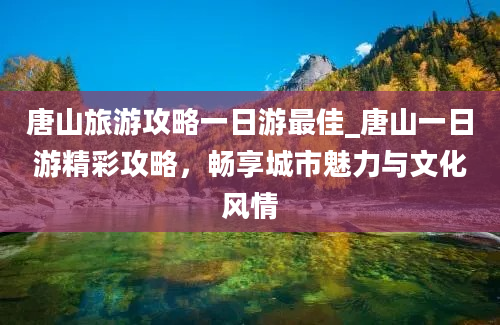 唐山旅游攻略一日游最佳_唐山一日游精彩攻略，畅享城市魅力与文化风情