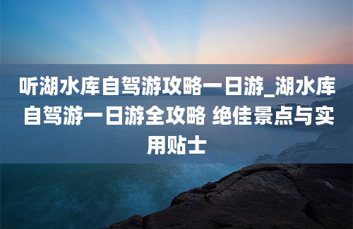 听湖水库自驾游攻略一日游_湖水库自驾游一日游全攻略 绝佳景点与实用贴士