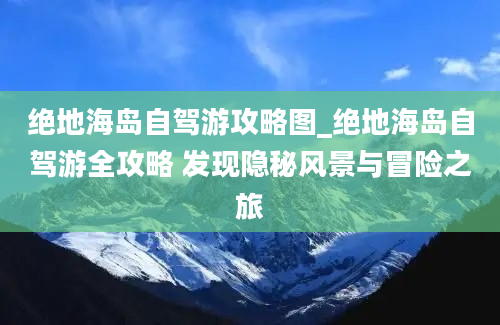 绝地海岛自驾游攻略图_绝地海岛自驾游全攻略 发现隐秘风景与冒险之旅