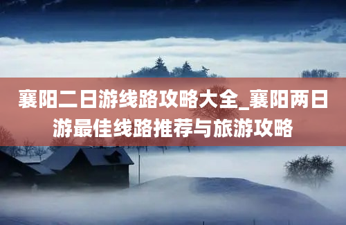 襄阳二日游线路攻略大全_襄阳两日游最佳线路推荐与旅游攻略