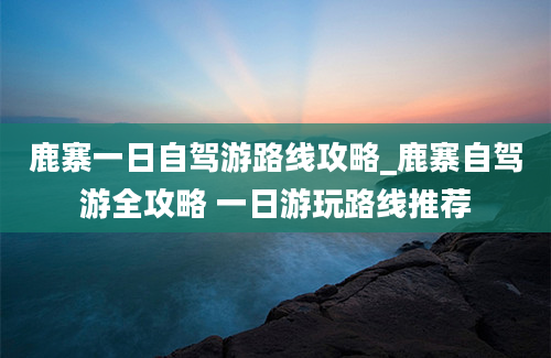 鹿寨一日自驾游路线攻略_鹿寨自驾游全攻略 一日游玩路线推荐